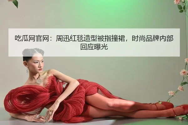 吃瓜网官网：周迅红毯造型被指撞裙，时尚品牌内部回应曝光